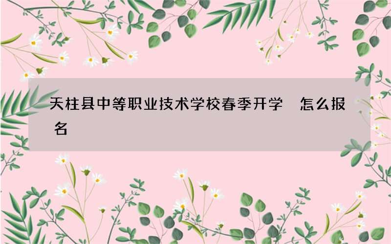 天柱县中等职业技术学校春季开学 怎么报名